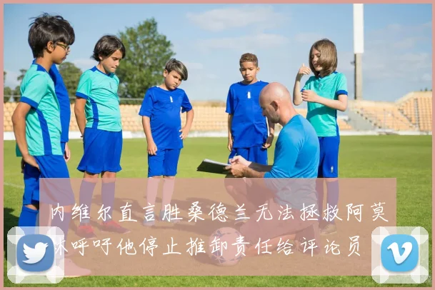 内维尔直言胜桑德兰无法拯救阿莫林呼吁他停止推卸责任给评论员