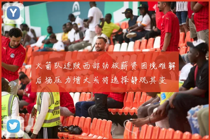 火箭队连败西部劲旅薪资困境难解后场压力增大或将选择静观其变
