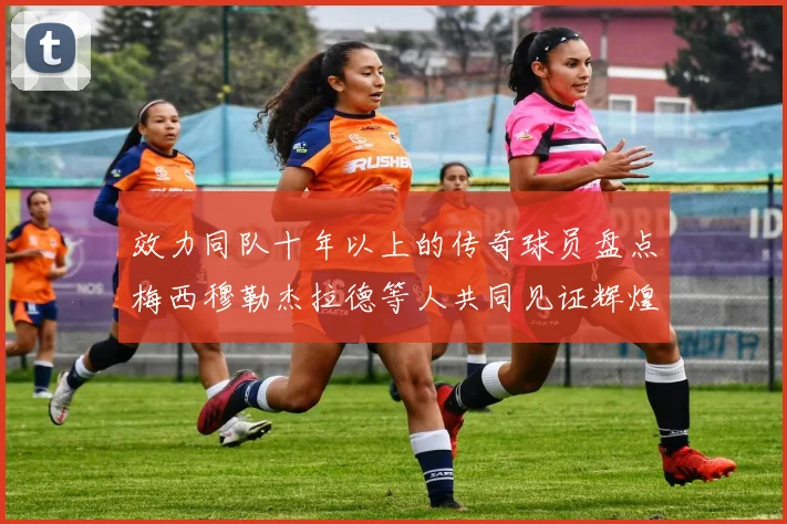 效力同队十年以上的传奇球员盘点梅西穆勒杰拉德等人共同见证辉煌岁月