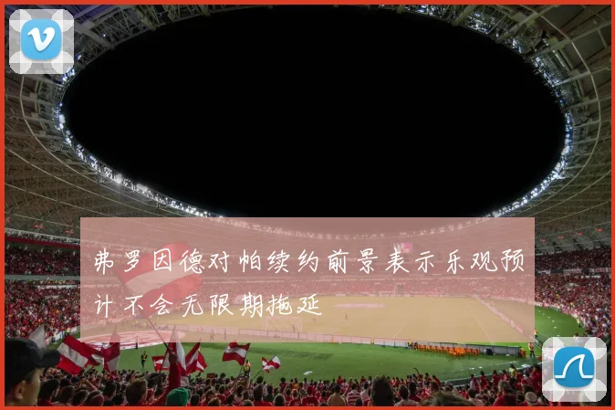 弗罗因德对帕续约前景表示乐观预计不会无限期拖延
