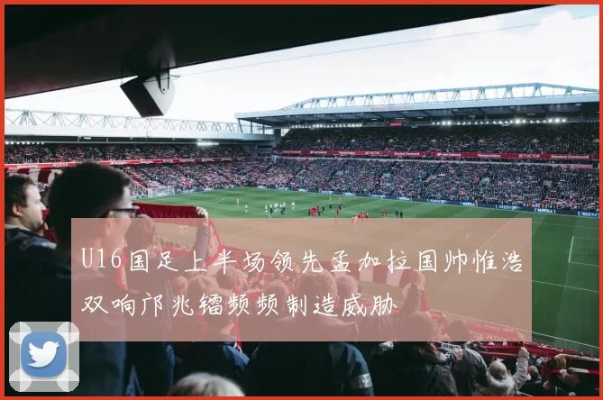 U16国足上半场领先孟加拉国帅惟浩双响邝兆镭频频制造威胁