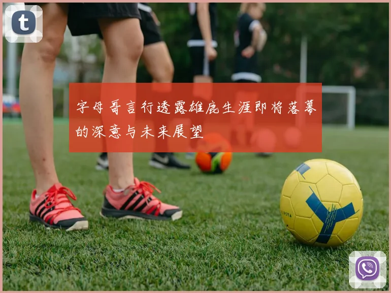 字母哥言行透露雄鹿生涯即将落幕的深意与未来展望