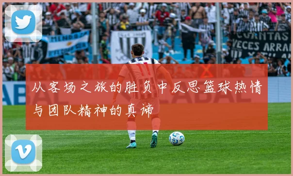 从客场之旅的胜负中反思篮球热情与团队精神的真谛
