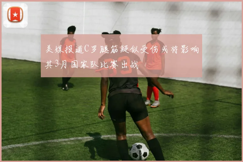 美媒报道C罗腿筋疑似受伤或将影响其3月国家队比赛出战