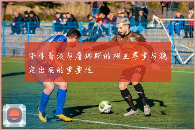 字母哥谈与詹姆斯的相互尊重与稳定出场的重要性