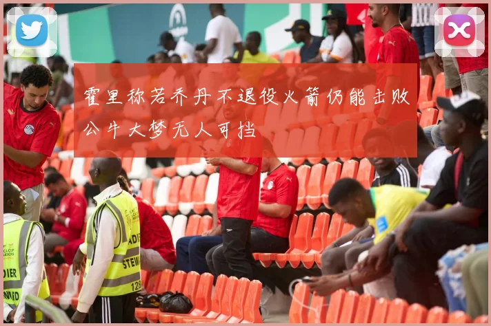 霍里称若乔丹不退役火箭仍能击败公牛大梦无人可挡
