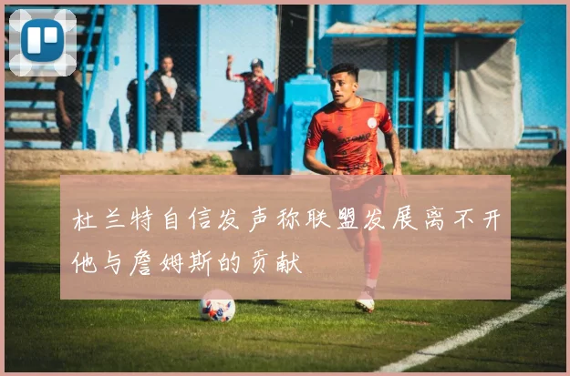 杜兰特自信发声称联盟发展离不开他与詹姆斯的贡献