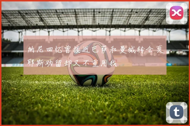 纳尼回忆曾接近巴萨和曼城转会莫耶斯劝留却又不重用我