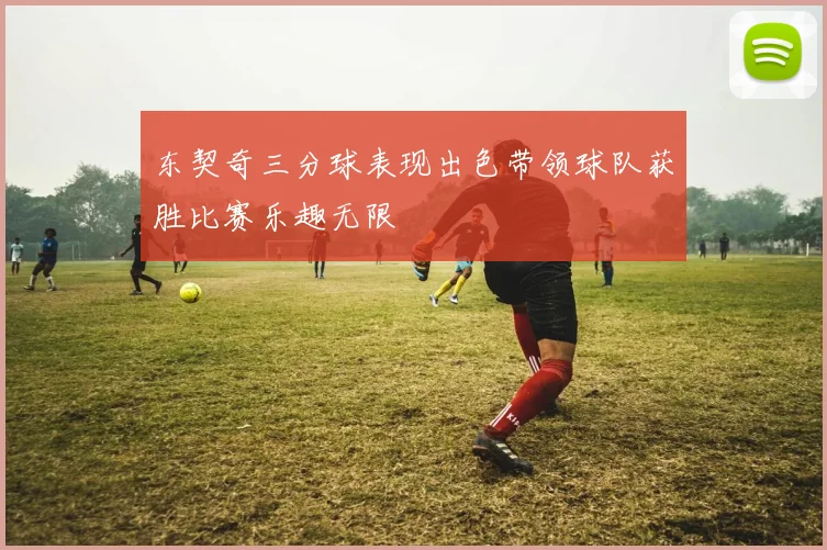 东契奇三分球表现出色带领球队获胜比赛乐趣无限