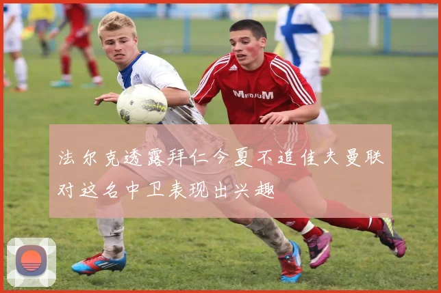 法尔克透露拜仁今夏不追佳夫曼联对这名中卫表现出兴趣