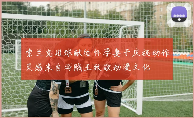 索兰克进球献给怀孕妻子庆祝动作灵感来自海贼王致敬动漫文化