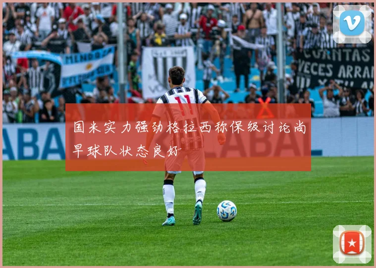 国米实力强劲格拉西称保级讨论尚早球队状态良好