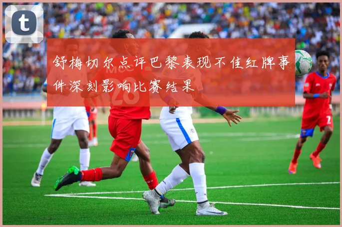 舒梅切尔点评巴黎表现不佳红牌事件深刻影响比赛结果