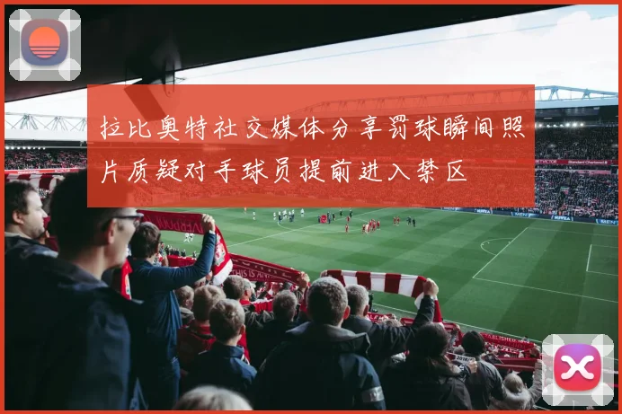 拉比奥特社交媒体分享罚球瞬间照片质疑对手球员提前进入禁区